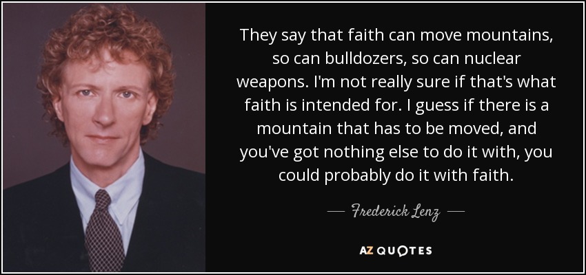 They say that faith can move mountains, so can bulldozers, so can nuclear weapons. I'm not really sure if that's what faith is intended for. I guess if there is a mountain that has to be moved, and you've got nothing else to do it with, you could probably do it with faith. - Frederick Lenz
