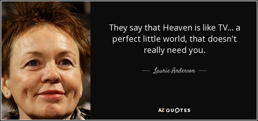 They say that Heaven is like TV... a perfect little world, that doesn't really need you. - Laurie Anderson