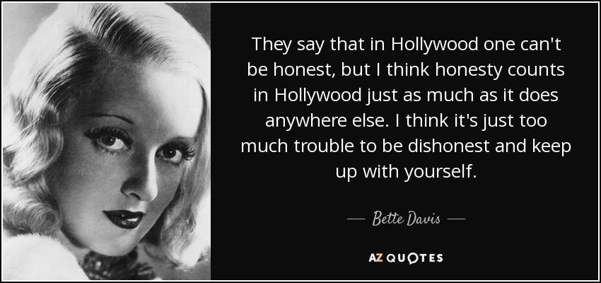 They say that in Hollywood one can't be honest, but I think honesty counts in Hollywood just as much as it does anywhere else. I think it's just too much trouble to be dishonest and keep up with yourself. - Bette Davis