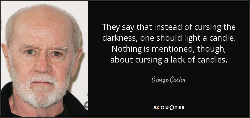 They say that instead of cursing the darkness, one should light a candle. Nothing is mentioned, though, about cursing a lack of candles. - George Carlin