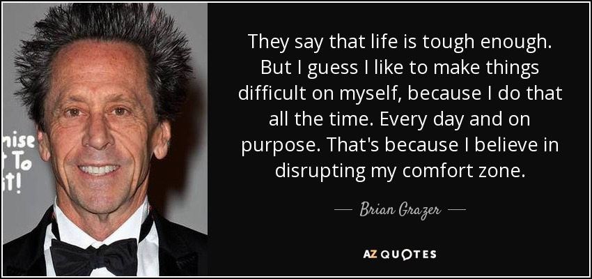 They say that life is tough enough. But I guess I like to make things difficult on myself, because I do that all the time. Every day and on purpose. That's because I believe in disrupting my comfort zone. - Brian Grazer