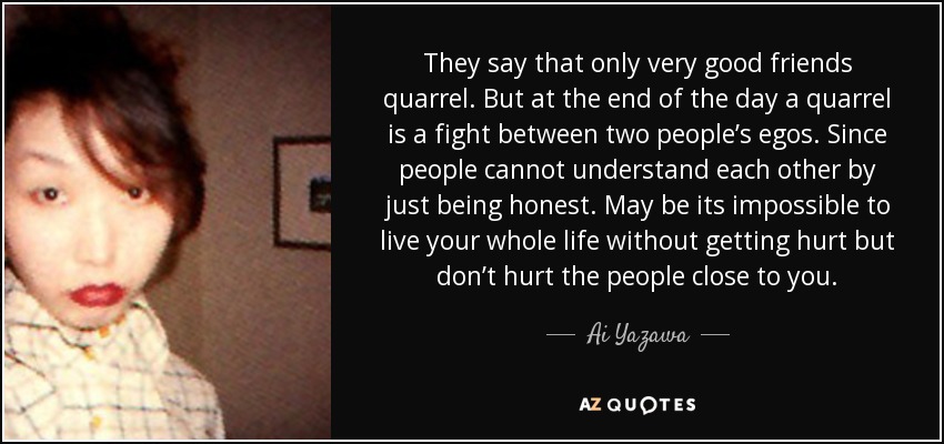 They say that only very good friends quarrel. But at the end of the day a quarrel is a fight between two people’s egos. Since people cannot understand each other by just being honest. May be its impossible to live your whole life without getting hurt but don’t hurt the people close to you. - Ai Yazawa