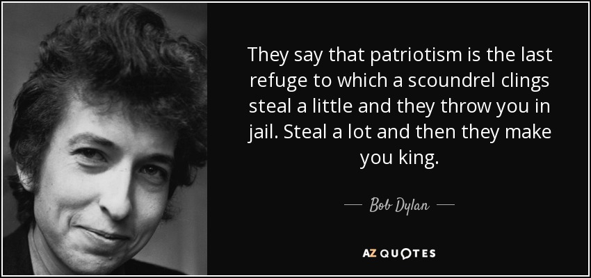 They say that patriotism is the last refuge to which a scoundrel clings steal a little and they throw you in jail. Steal a lot and then they make you king. - Bob Dylan