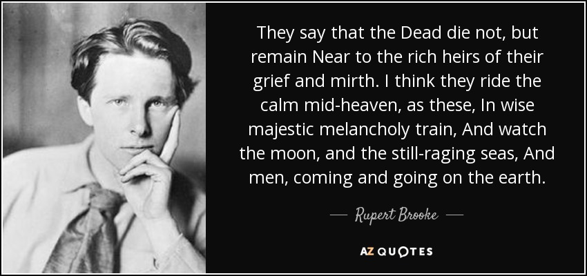 They say that the Dead die not, but remain Near to the rich heirs of their grief and mirth. I think they ride the calm mid-heaven, as these, In wise majestic melancholy train, And watch the moon, and the still-raging seas, And men, coming and going on the earth. - Rupert Brooke