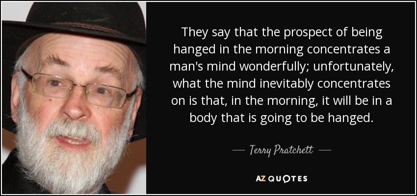 They say that the prospect of being hanged in the morning concentrates a man's mind wonderfully; unfortunately, what the mind inevitably concentrates on is that, in the morning, it will be in a body that is going to be hanged. - Terry Pratchett