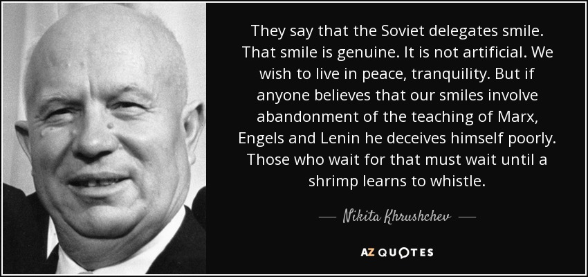 They say that the Soviet delegates smile. That smile is genuine. It is not artificial. We wish to live in peace, tranquility. But if anyone believes that our smiles involve abandonment of the teaching of Marx, Engels and Lenin he deceives himself poorly. Those who wait for that must wait until a shrimp learns to whistle. - Nikita Khrushchev