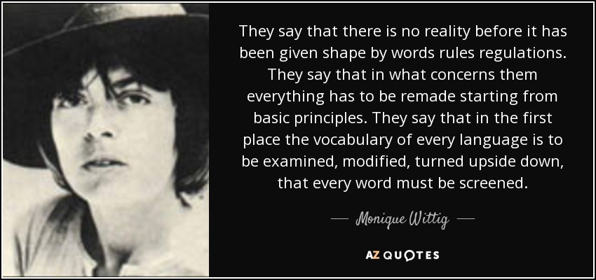 They say that there is no reality before it has been given shape by words rules regulations. They say that in what concerns them everything has to be remade starting from basic principles. They say that in the first place the vocabulary of every language is to be examined, modified, turned upside down, that every word must be screened. - Monique Wittig