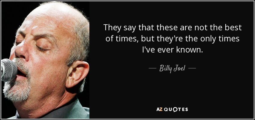 They say that these are not the best of times, but they're the only times I've ever known. - Billy Joel