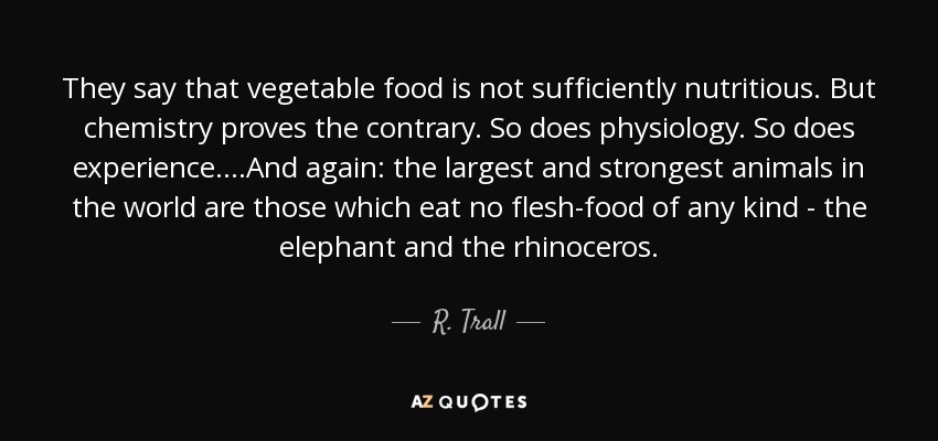 They say that vegetable food is not sufficiently nutritious. But chemistry proves the contrary. So does physiology. So does experience....And again: the largest and strongest animals in the world are those which eat no flesh-food of any kind - the elephant and the rhinoceros. - R. Trall