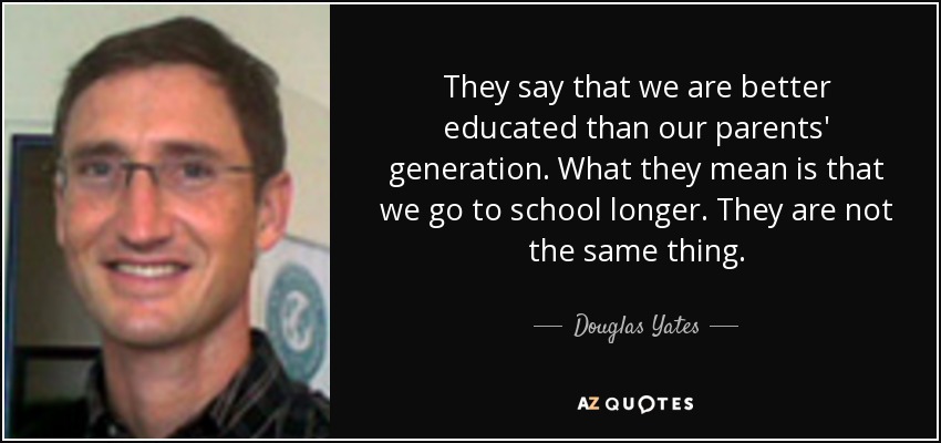 They say that we are better educated than our parents' generation. What they mean is that we go to school longer. They are not the same thing. - Douglas Yates