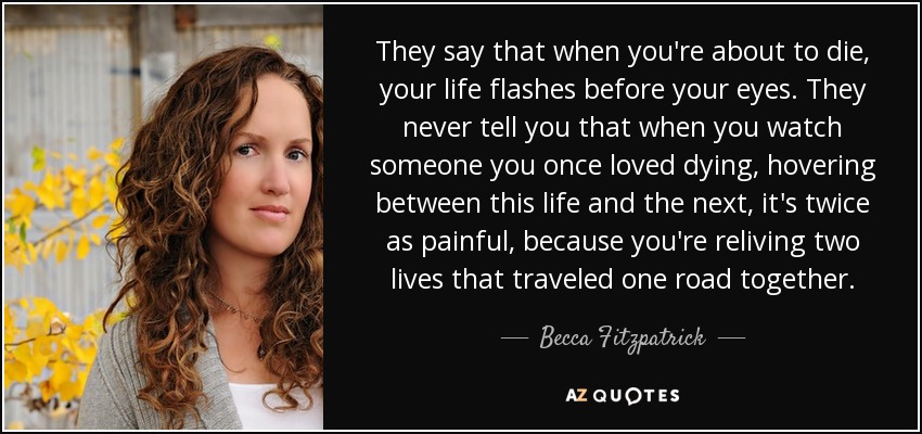 They say that when you're about to die, your life flashes before your eyes. They never tell you that when you watch someone you once loved dying, hovering between this life and the next, it's twice as painful, because you're reliving two lives that traveled one road together. - Becca Fitzpatrick