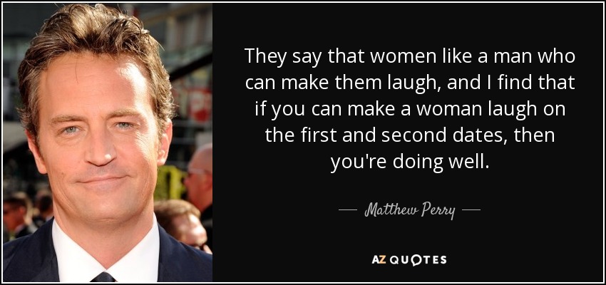 They say that women like a man who can make them laugh, and I find that if you can make a woman laugh on the first and second dates, then you're doing well. - Matthew Perry