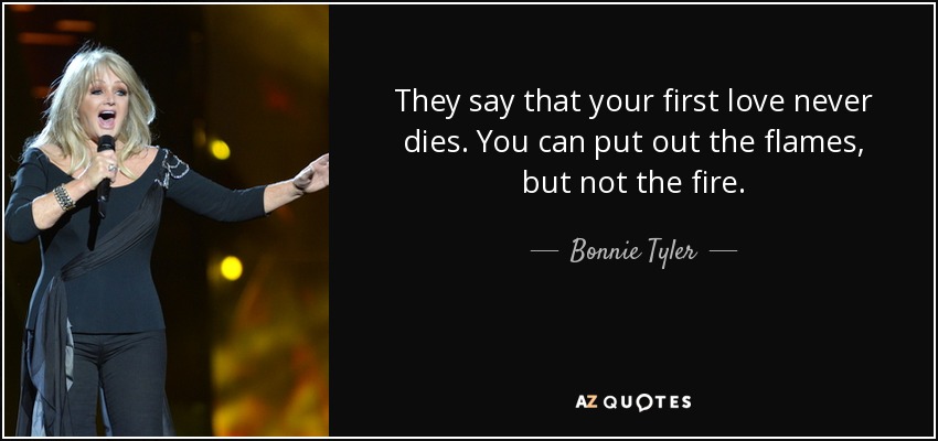 They say that your first love never dies. You can put out the flames, but not the fire. - Bonnie Tyler