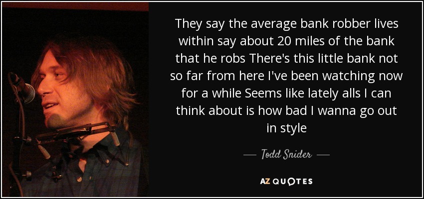 They say the average bank robber lives within say about 20 miles of the bank that he robs There's this little bank not so far from here I've been watching now for a while Seems like lately alls I can think about is how bad I wanna go out in style - Todd Snider