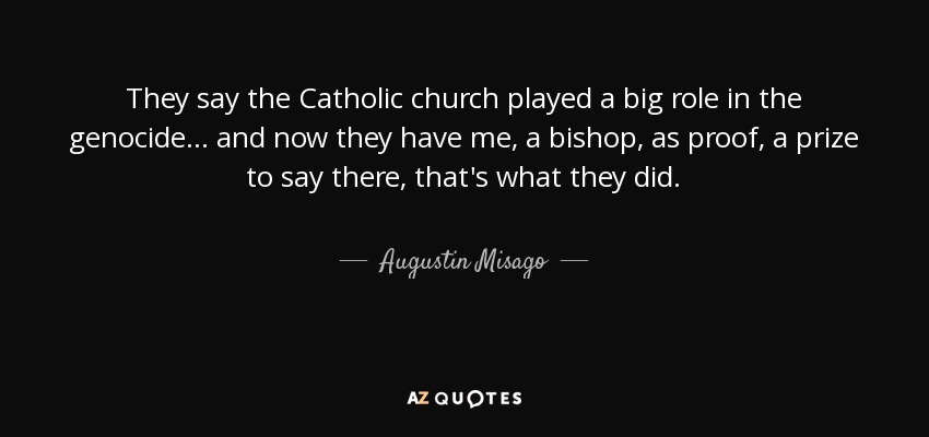 They say the Catholic church played a big role in the genocide... and now they have me, a bishop, as proof, a prize to say there, that's what they did. - Augustin Misago