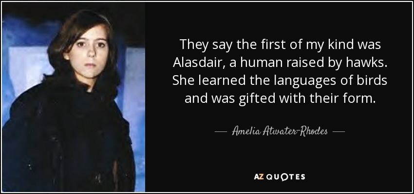 They say the first of my kind was Alasdair, a human raised by hawks. She learned the languages of birds and was gifted with their form. - Amelia Atwater-Rhodes