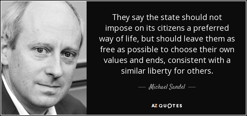 They say the state should not impose on its citizens a preferred way of life, but should leave them as free as possible to choose their own values and ends, consistent with a similar liberty for others. - Michael Sandel
