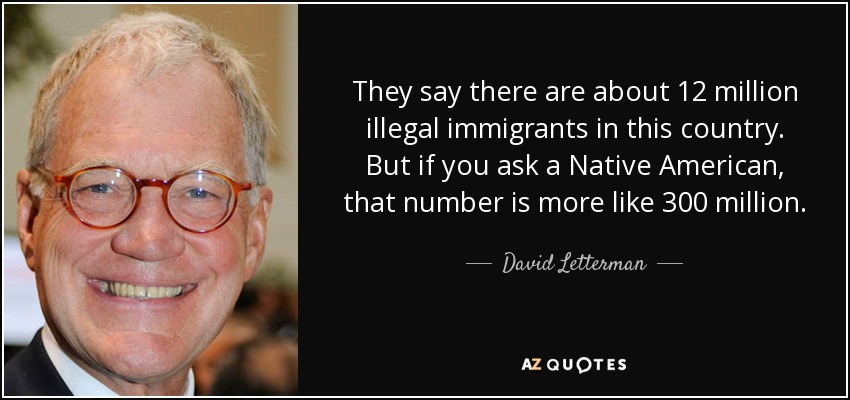 They say there are about 12 million illegal immigrants in this country. But if you ask a Native American, that number is more like 300 million. - David Letterman