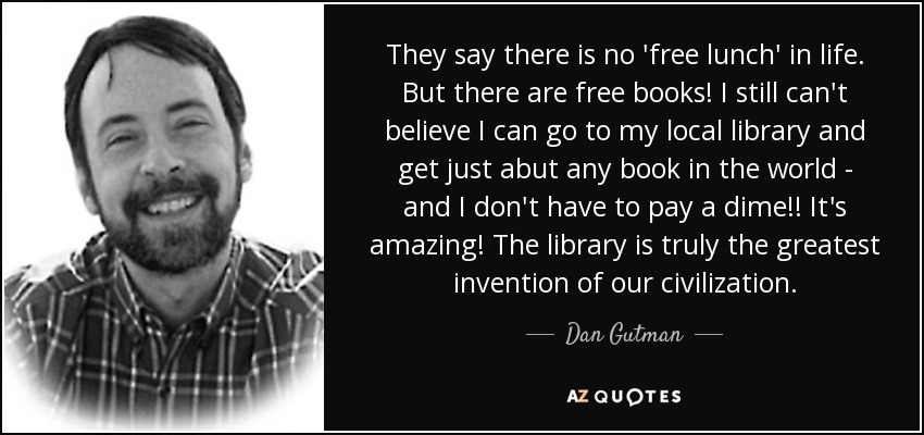 They say there is no 'free lunch' in life. But there are free books! I still can't believe I can go to my local library and get just abut any book in the world - and I don't have to pay a dime!! It's amazing! The library is truly the greatest invention of our civilization. - Dan Gutman