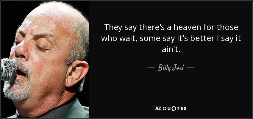 They say there's a heaven for those who wait, some say it's better I say it ain't. - Billy Joel