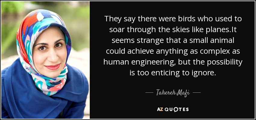 They say there were birds who used to soar through the skies like planes.It seems strange that a small animal could achieve anything as complex as human engineering, but the possibility is too enticing to ignore. - Tahereh Mafi