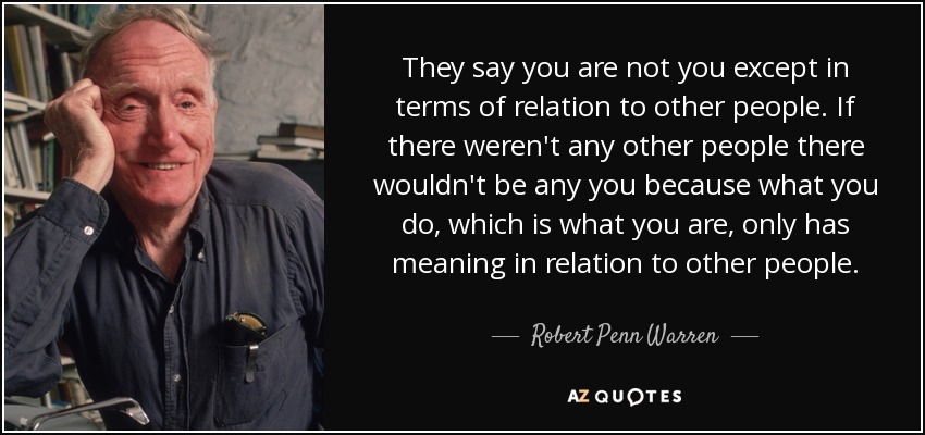 They say you are not you except in terms of relation to other people. If there weren't any other people there wouldn't be any you because what you do, which is what you are, only has meaning in relation to other people. - Robert Penn Warren