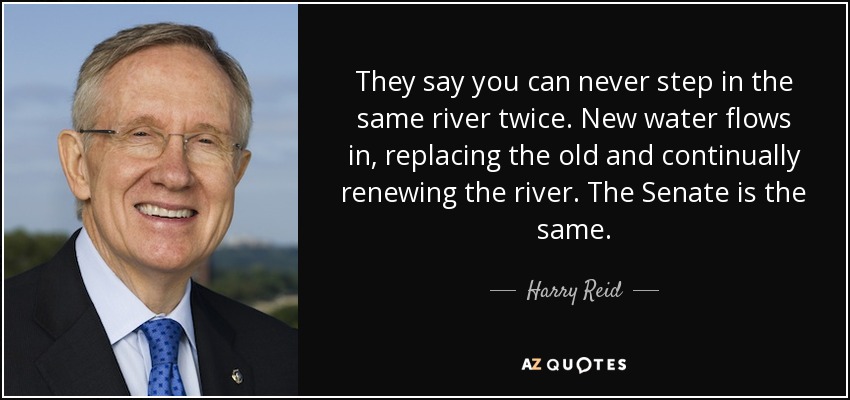 They say you can never step in the same river twice. New water flows in, replacing the old and continually renewing the river. The Senate is the same. - Harry Reid