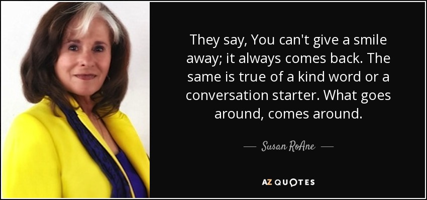 They say, You can't give a smile away; it always comes back. The same is true of a kind word or a conversation starter. What goes around, comes around. - Susan RoAne