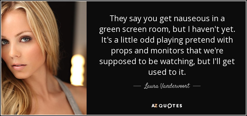 They say you get nauseous in a green screen room, but I haven't yet. It's a little odd playing pretend with props and monitors that we're supposed to be watching, but I'll get used to it. - Laura Vandervoort