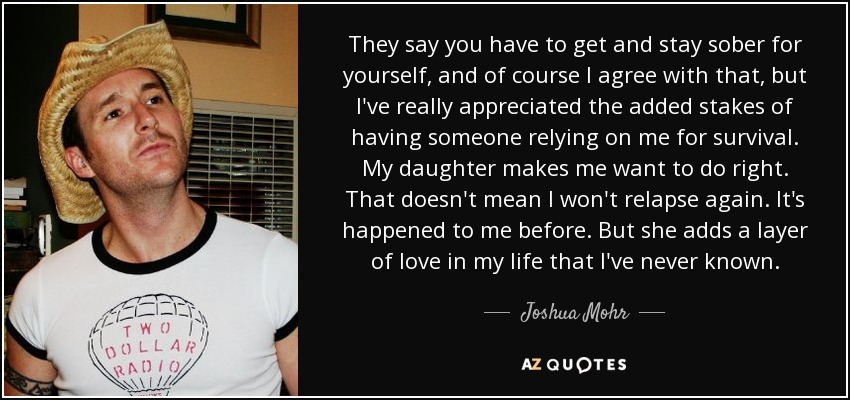 They say you have to get and stay sober for yourself, and of course I agree with that, but I've really appreciated the added stakes of having someone relying on me for survival. My daughter makes me want to do right. That doesn't mean I won't relapse again. It's happened to me before. But she adds a layer of love in my life that I've never known. - Joshua Mohr