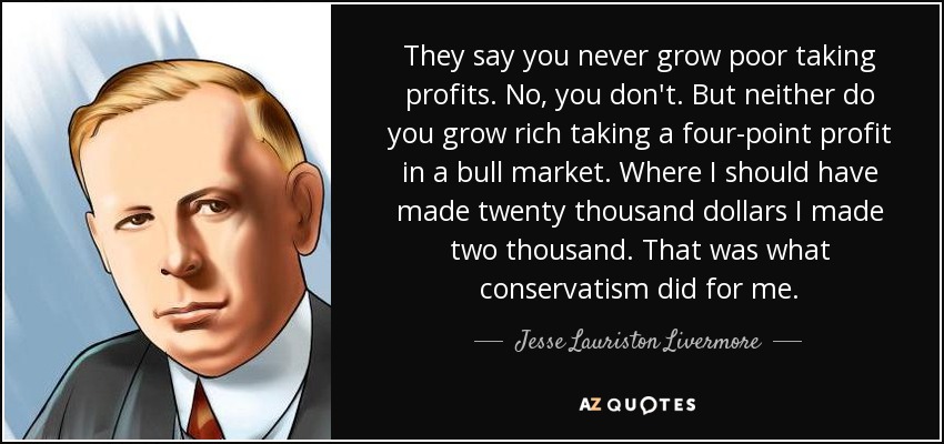 They say you never grow poor taking profits. No, you don't. But neither do you grow rich taking a four-point profit in a bull market. Where I should have made twenty thousand dollars I made two thousand. That was what conservatism did for me. - Jesse Lauriston Livermore