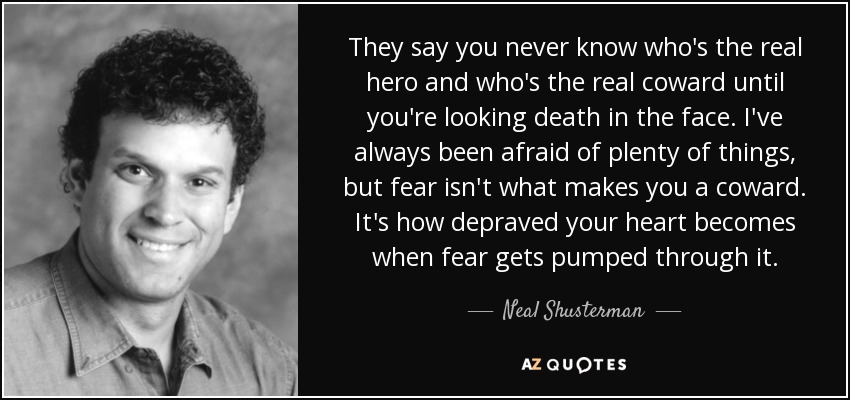 They say you never know who's the real hero and who's the real coward until you're looking death in the face. I've always been afraid of plenty of things, but fear isn't what makes you a coward. It's how depraved your heart becomes when fear gets pumped through it. - Neal Shusterman