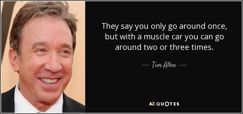 They say you only go around once, but with a muscle car you can go around two or three times. - Tim Allen