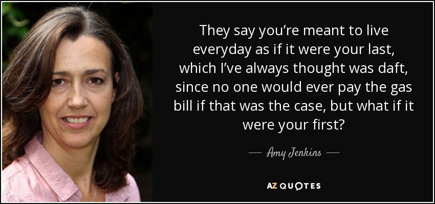 They say you’re meant to live everyday as if it were your last, which I’ve always thought was daft, since no one would ever pay the gas bill if that was the case, but what if it were your first? - Amy Jenkins