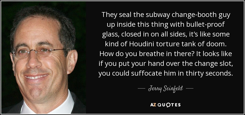 They seal the subway change-booth guy up inside this thing with bullet-proof glass, closed in on all sides, it's like some kind of Houdini torture tank of doom. How do you breathe in there? It looks like if you put your hand over the change slot, you could suffocate him in thirty seconds. - Jerry Seinfeld