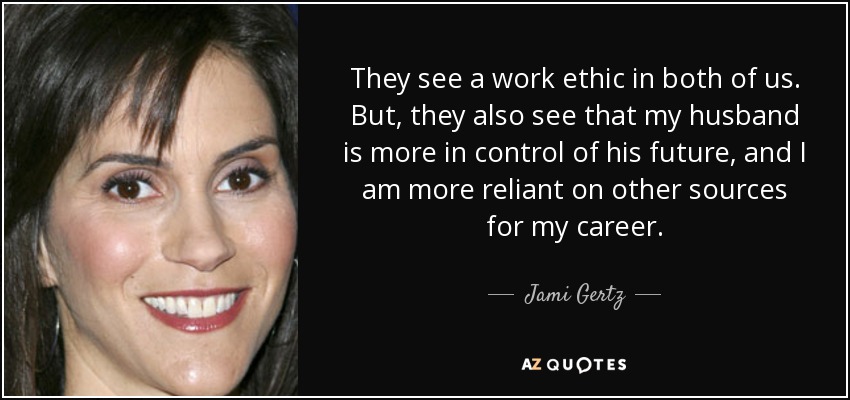 They see a work ethic in both of us. But, they also see that my husband is more in control of his future, and I am more reliant on other sources for my career. - Jami Gertz