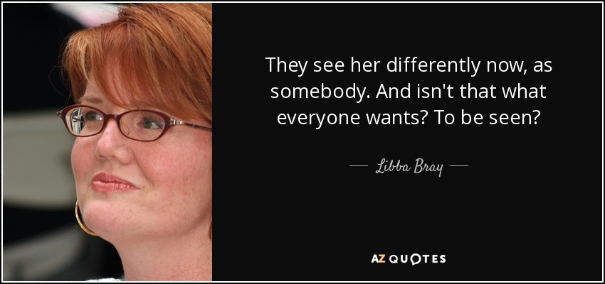 They see her differently now, as somebody. And isn't that what everyone wants? To be seen? - Libba Bray