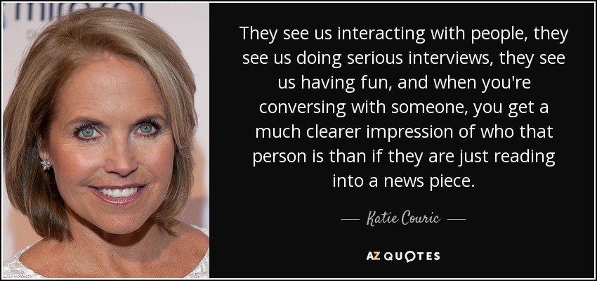 They see us interacting with people, they see us doing serious interviews, they see us having fun, and when you're conversing with someone, you get a much clearer impression of who that person is than if they are just reading into a news piece. - Katie Couric