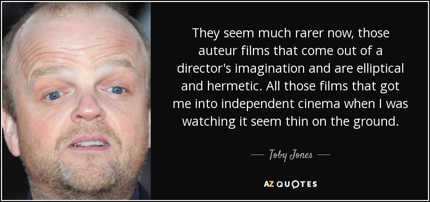 They seem much rarer now, those auteur films that come out of a director's imagination and are elliptical and hermetic. All those films that got me into independent cinema when I was watching it seem thin on the ground. - Toby Jones