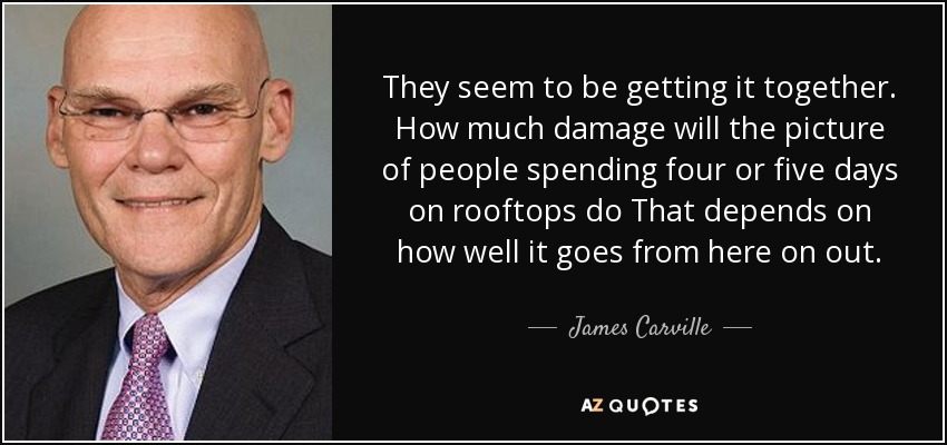 They seem to be getting it together. How much damage will the picture of people spending four or five days on rooftops do That depends on how well it goes from here on out. - James Carville