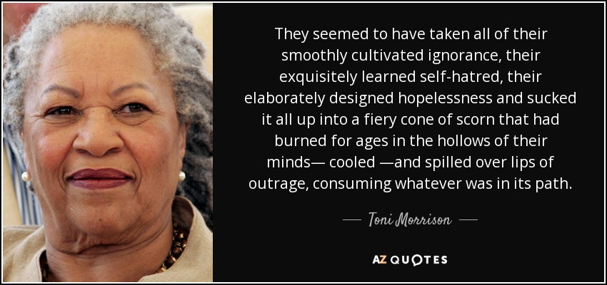 They seemed to have taken all of their smoothly cultivated ignorance, their exquisitely learned self-hatred, their elaborately designed hopelessness and sucked it all up into a fiery cone of scorn that had burned for ages in the hollows of their minds― cooled ―and spilled over lips of outrage, consuming whatever was in its path. - Toni Morrison