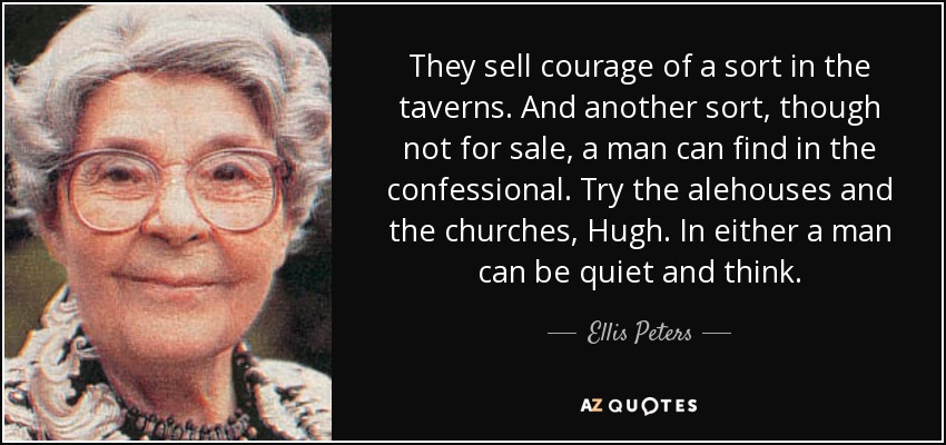 They sell courage of a sort in the taverns. And another sort, though not for sale, a man can find in the confessional. Try the alehouses and the churches, Hugh. In either a man can be quiet and think. - Ellis Peters