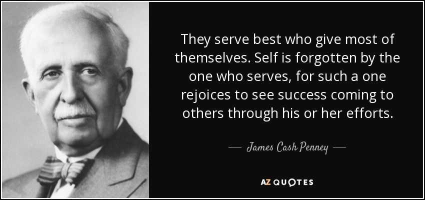 They serve best who give most of themselves. Self is forgotten by the one who serves, for such a one rejoices to see success coming to others through his or her efforts. - James Cash Penney