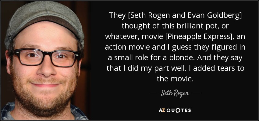 They [Seth Rogen and Evan Goldberg] thought of this brilliant pot, or whatever, movie [Pineapple Express], an action movie and I guess they figured in a small role for a blonde. And they say that I did my part well. I added tears to the movie. - Seth Rogen