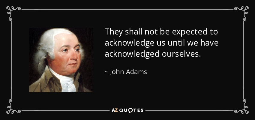 They shall not be expected to acknowledge us until we have acknowledged ourselves. - John Adams