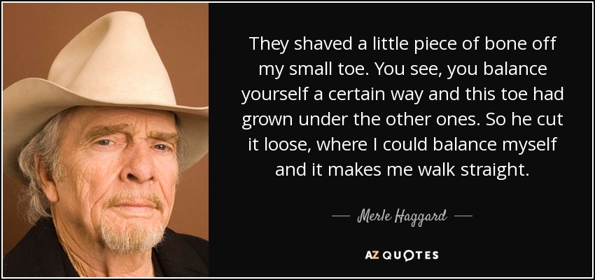 They shaved a little piece of bone off my small toe. You see, you balance yourself a certain way and this toe had grown under the other ones. So he cut it loose, where I could balance myself and it makes me walk straight. - Merle Haggard