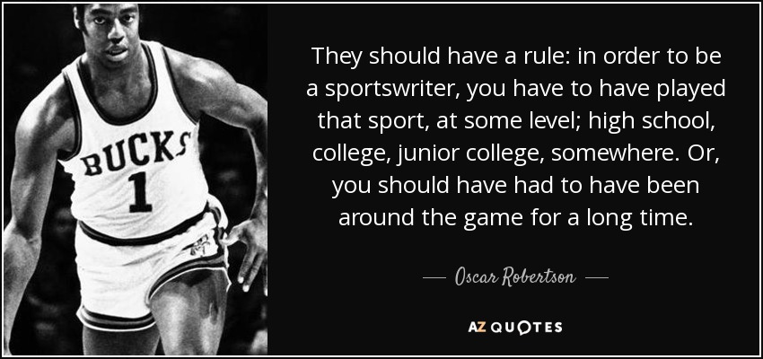 They should have a rule: in order to be a sportswriter, you have to have played that sport, at some level; high school, college, junior college, somewhere. Or, you should have had to have been around the game for a long time. - Oscar Robertson