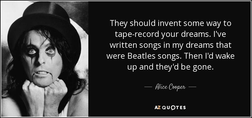 They should invent some way to tape-record your dreams. I've written songs in my dreams that were Beatles songs. Then I'd wake up and they'd be gone. - Alice Cooper