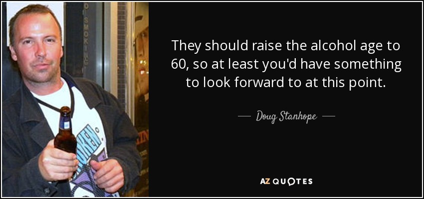 They should raise the alcohol age to 60, so at least you'd have something to look forward to at this point. - Doug Stanhope