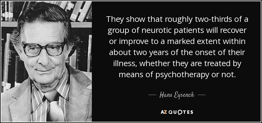 They show that roughly two-thirds of a group of neurotic patients will recover or improve to a marked extent within about two years of the onset of their illness, whether they are treated by means of psychotherapy or not. - Hans Eysenck